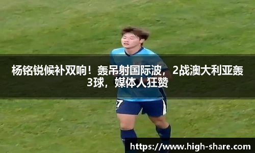 杨铭锐候补双响！轰吊射国际波，2战澳大利亚轰3球，媒体人狂赞